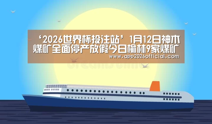 ‘2026世界杯投注站’1月12日神木煤矿全面停产放假今日榆林9家煤矿调价10-20元/吨!(图1) 2026世界杯投注站官网