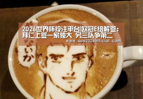 2026世界杯投注平台|欧冠E组解签:拜仁上签一家独大 另三队争第二(图2) 2026世界杯投注站官网
